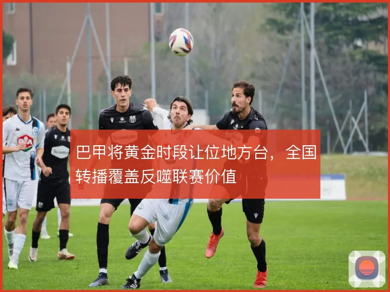巴甲将黄金时段让位地方台，全国转播覆盖反噬联赛价值