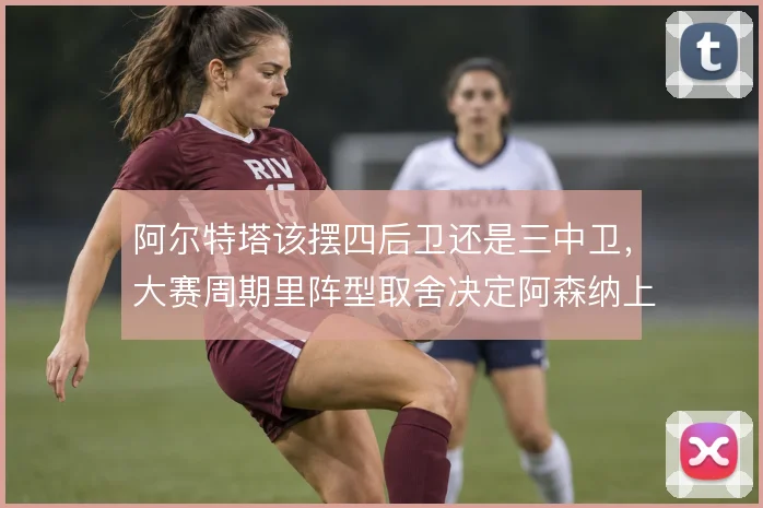 阿尔特塔该摆四后卫还是三中卫，大赛周期里阵型取舍决定阿森纳上限