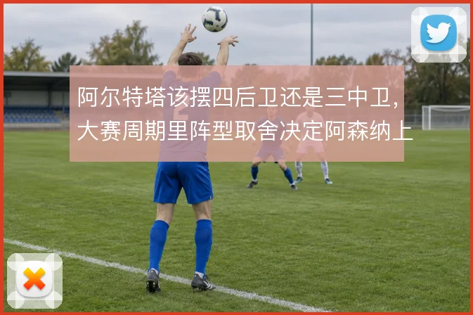 阿尔特塔该摆四后卫还是三中卫，大赛周期里阵型取舍决定阿森纳上限