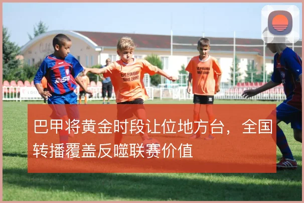 巴甲将黄金时段让位地方台，全国转播覆盖反噬联赛价值