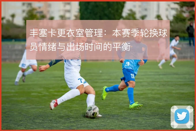丰塞卡更衣室管理：本赛季轮换球员情绪与出场时间的平衡