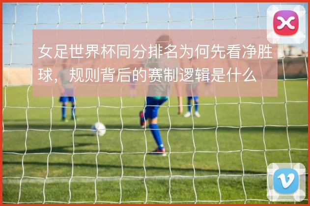 女足世界杯同分排名为何先看净胜球，规则背后的赛制逻辑是什么