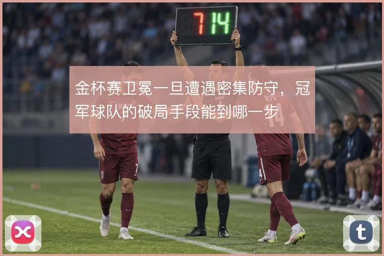 金杯赛卫冕一旦遭遇密集防守,冠军球队的破局手段能到哪一步