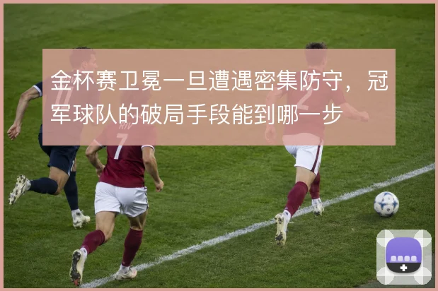 金杯赛卫冕一旦遭遇密集防守,冠军球队的破局手段能到哪一步