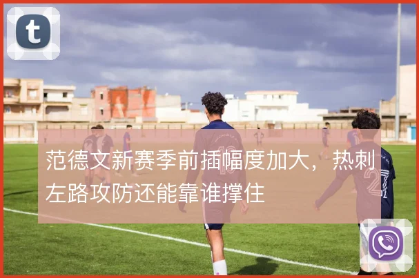 范德文新赛季前插幅度加大，热刺左路攻防还能靠谁撑住