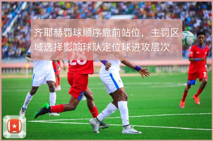 齐耶赫罚球顺序靠前站位,主罚区域选择影响球队定位球进攻层次