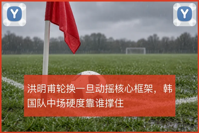 洪明甫轮换一旦动摇核心框架，韩国队中场硬度靠谁撑住