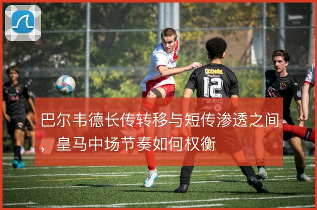 巴尔韦德长传转移与短传渗透之间，皇马中场节奏如何权衡