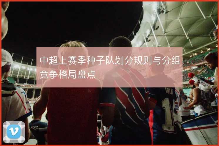中超上赛季种子队划分规则与分组竞争格局盘点