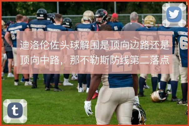 迪洛伦佐头球解围是顶向边路还是顶向中路，那不勒斯防线第二落点保护差异