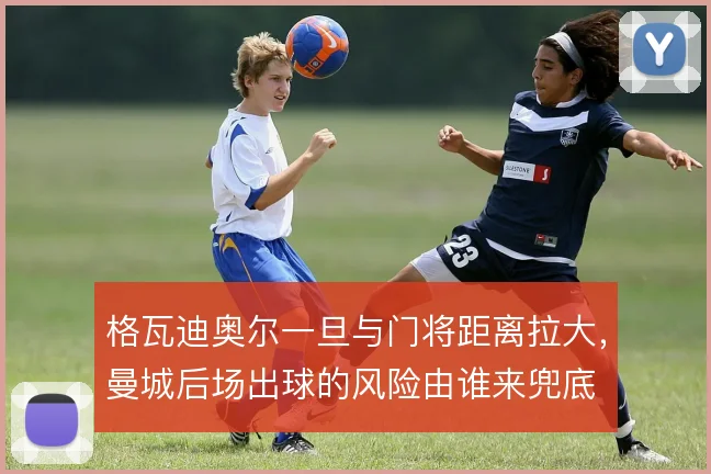 格瓦迪奥尔一旦与门将距离拉大，曼城后场出球的风险由谁来兜底